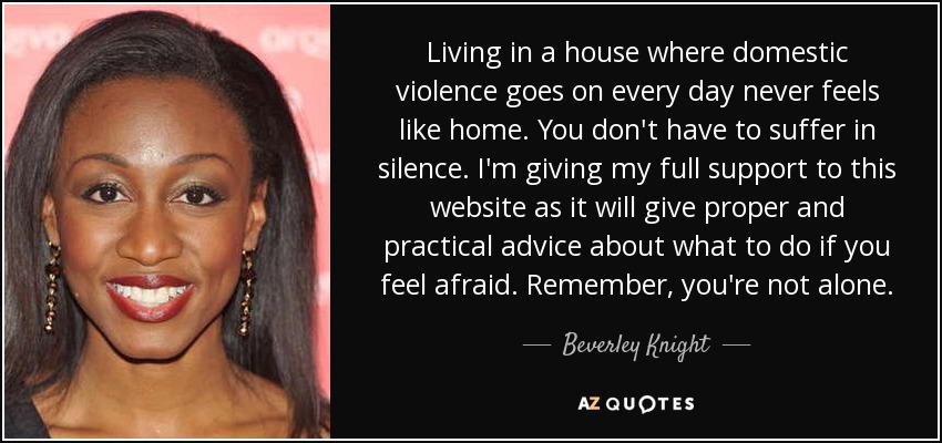 Living in a house where domestic violence goes on every day never feels like home. You don't have to suffer in silence. I'm giving my full support to this website as it will give proper and practical advice about what to do if you feel afraid. Remember, you're not alone. - Beverley Knight