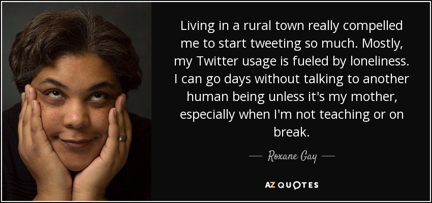 Living in a rural town really compelled me to start tweeting so much. Mostly, my Twitter usage is fueled by loneliness. I can go days without talking to another human being unless it's my mother, especially when I'm not teaching or on break. - Roxane Gay