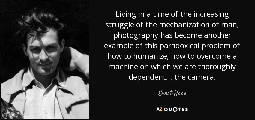 Living in a time of the increasing struggle of the mechanization of man, photography has become another example of this paradoxical problem of how to humanize, how to overcome a machine on which we are thoroughly dependent... the camera. - Ernst Haas