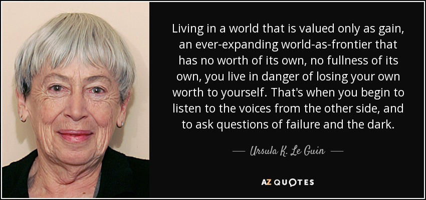 Living in a world that is valued only as gain, an ever-expanding world-as-frontier that has no worth of its own, no fullness of its own, you live in danger of losing your own worth to yourself. That's when you begin to listen to the voices from the other side, and to ask questions of failure and the dark. - Ursula K. Le Guin
