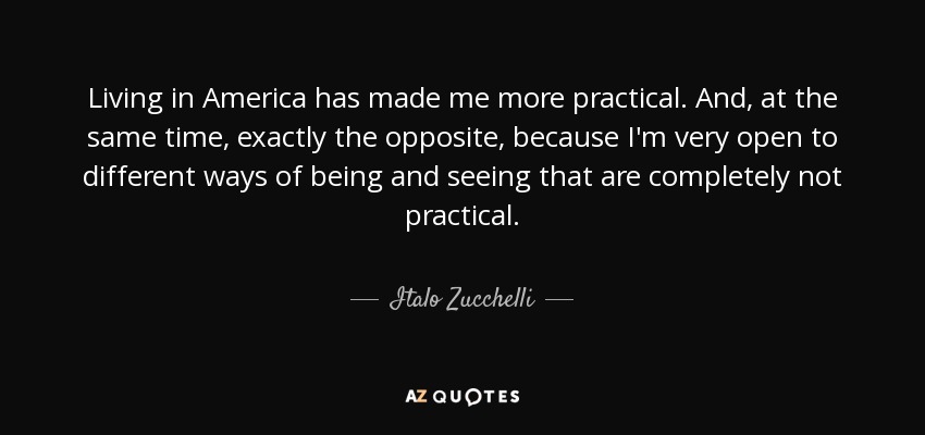 Living in America has made me more practical. And, at the same time, exactly the opposite, because I'm very open to different ways of being and seeing that are completely not practical. - Italo Zucchelli