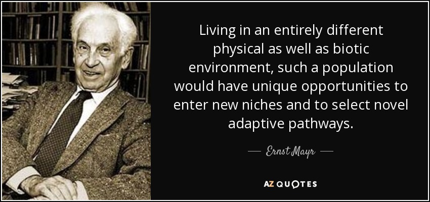 Living in an entirely different physical as well as biotic environment, such a population would have unique opportunities to enter new niches and to select novel adaptive pathways. - Ernst Mayr