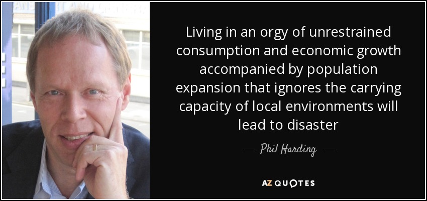 Living in an orgy of unrestrained consumption and economic growth accompanied by population expansion that ignores the carrying capacity of local environments will lead to disaster - Phil Harding