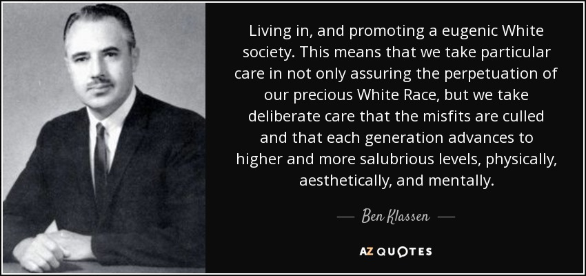 Living in, and promoting a eugenic White society. This means that we take particular care in not only assuring the perpetuation of our precious White Race, but we take deliberate care that the misfits are culled and that each generation advances to higher and more salubrious levels, physically, aesthetically, and mentally. - Ben Klassen