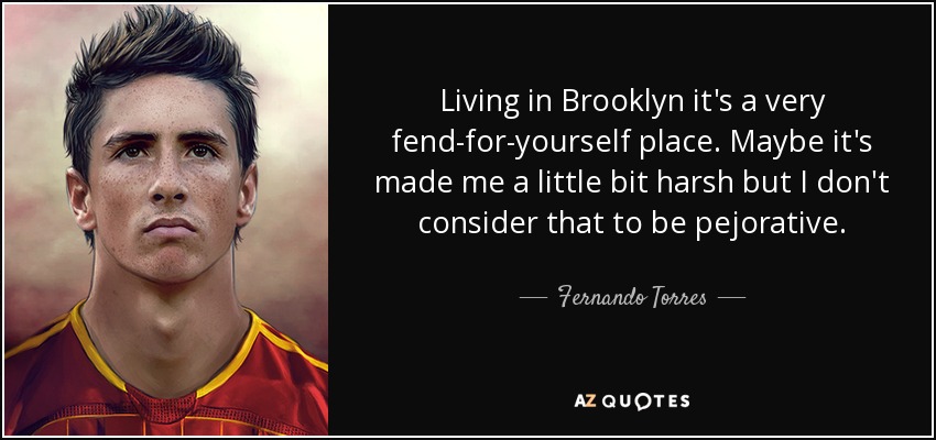 Living in Brooklyn it's a very fend-for-yourself place. Maybe it's made me a little bit harsh but I don't consider that to be pejorative. - Fernando Torres