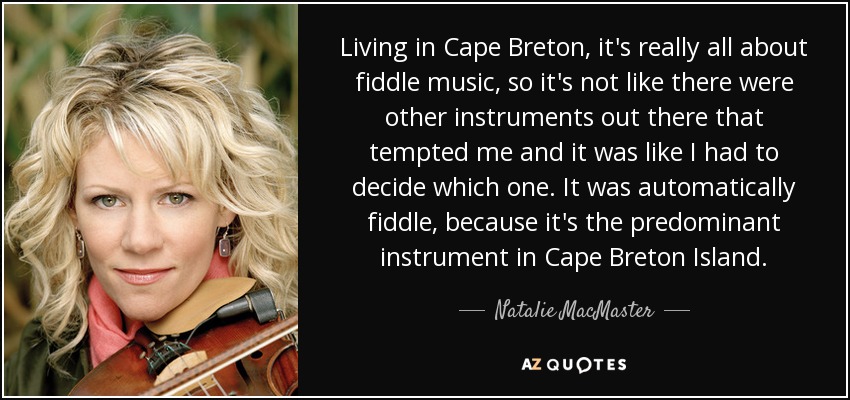 Living in Cape Breton, it's really all about fiddle music, so it's not like there were other instruments out there that tempted me and it was like I had to decide which one. It was automatically fiddle, because it's the predominant instrument in Cape Breton Island. - Natalie MacMaster