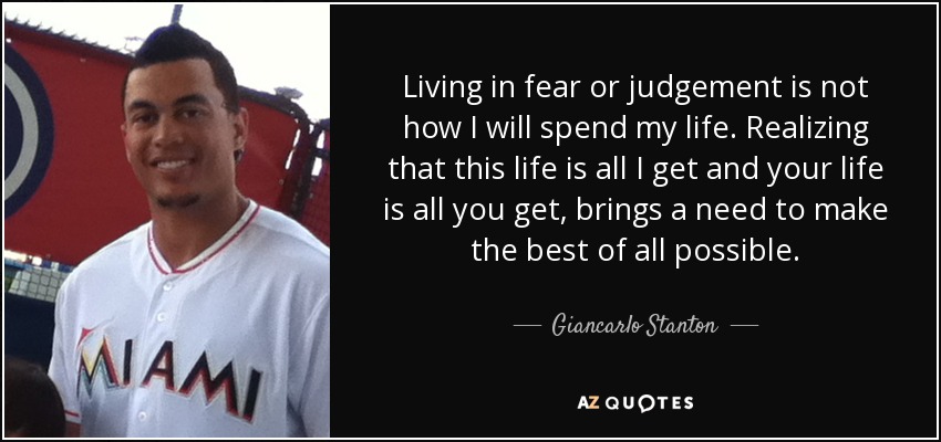 Living in fear or judgement is not how I will spend my life. Realizing that this life is all I get and your life is all you get, brings a need to make the best of all possible. - Giancarlo Stanton