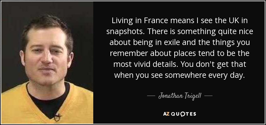 Living in France means I see the UK in snapshots. There is something quite nice about being in exile and the things you remember about places tend to be the most vivid details. You don't get that when you see somewhere every day. - Jonathan Trigell