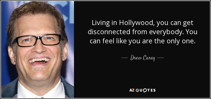 Living in Hollywood, you can get disconnected from everybody. You can feel like you are the only one. - Drew Carey