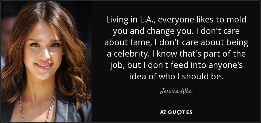 Living in L.A., everyone likes to mold you and change you. I don't care about fame, I don't care about being a celebrity. I know that's part of the job, but I don't feed into anyone's idea of who I should be. - Jessica Alba