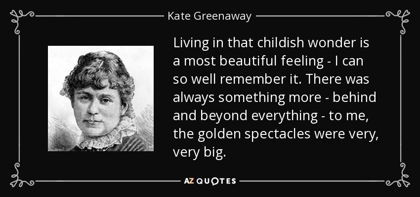 Living in that childish wonder is a most beautiful feeling - I can so well remember it. There was always something more - behind and beyond everything - to me, the golden spectacles were very, very big. - Kate Greenaway