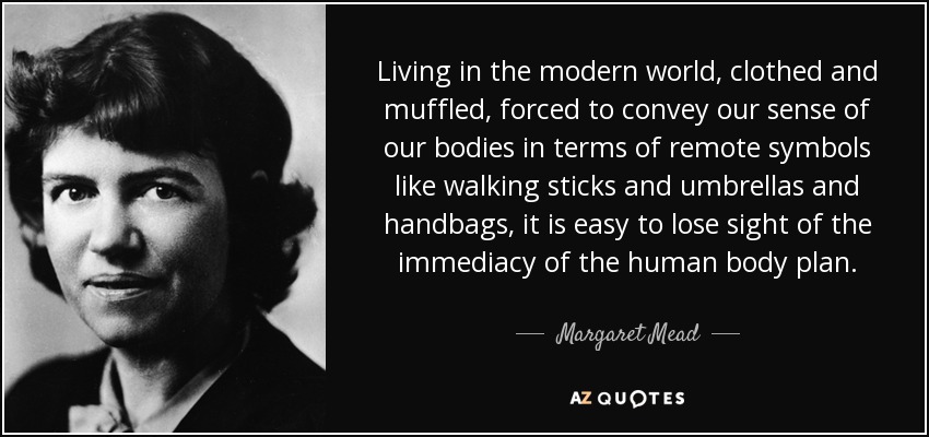 Living in the modern world, clothed and muffled, forced to convey our sense of our bodies in terms of remote symbols like walking sticks and umbrellas and handbags, it is easy to lose sight of the immediacy of the human body plan. - Margaret Mead