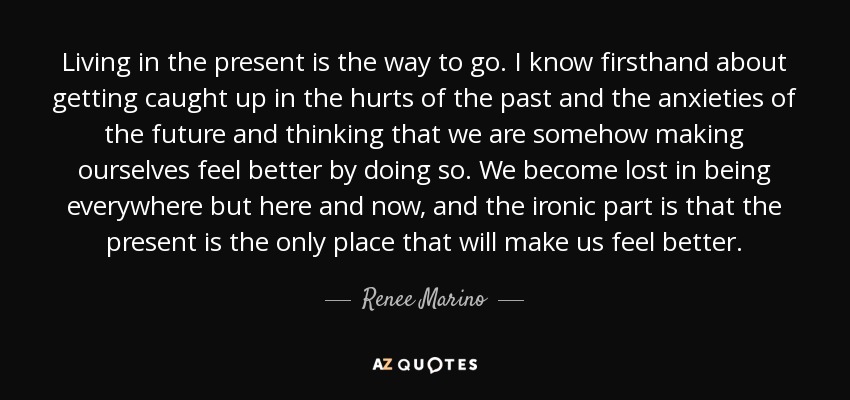 Living in the present is the way to go. I know firsthand about getting caught up in the hurts of the past and the anxieties of the future and thinking that we are somehow making ourselves feel better by doing so. We become lost in being everywhere but here and now, and the ironic part is that the present is the only place that will make us feel better. - Renee Marino
