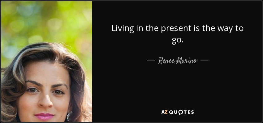 Living in the present is the way to go. - Renee Marino