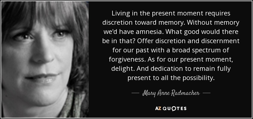 Living in the present moment requires discretion toward memory. Without memory we'd have amnesia. What good would there be in that? Offer discretion and discernment for our past with a broad spectrum of forgiveness. As for our present moment, delight. And dedication to remain fully present to all the possibility. - Mary Anne Radmacher