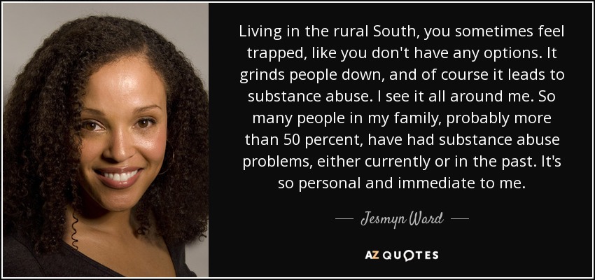Living in the rural South, you sometimes feel trapped, like you don't have any options. It grinds people down, and of course it leads to substance abuse. I see it all around me. So many people in my family, probably more than 50 percent, have had substance abuse problems, either currently or in the past. It's so personal and immediate to me. - Jesmyn Ward