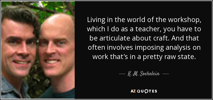 Living in the world of the workshop, which I do as a teacher, you have to be articulate about craft. And that often involves imposing analysis on work that's in a pretty raw state. - K. M. Soehnlein