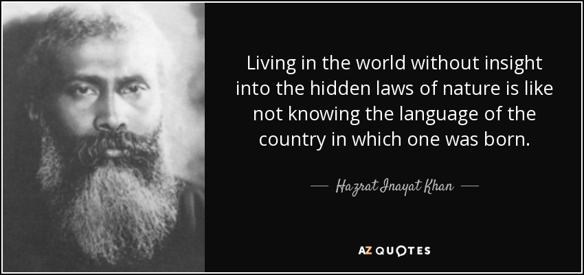 Living in the world without insight into the hidden laws of nature is like not knowing the language of the country in which one was born. - Hazrat Inayat Khan