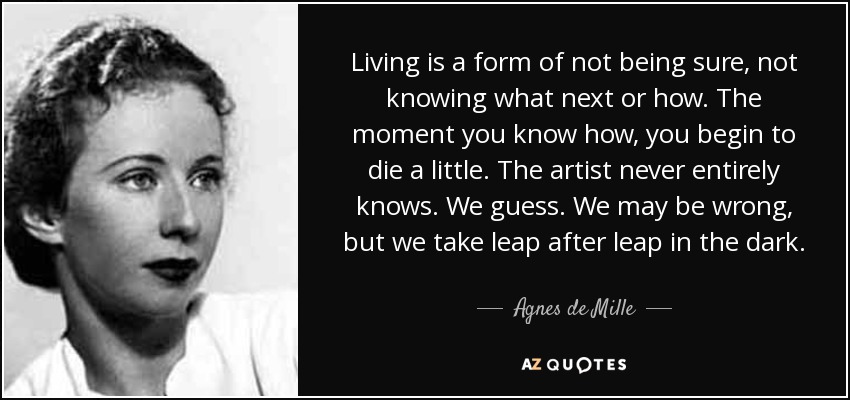 Living is a form of not being sure, not knowing what next or how. The moment you know how, you begin to die a little. The artist never entirely knows. We guess. We may be wrong, but we take leap after leap in the dark. - Agnes de Mille