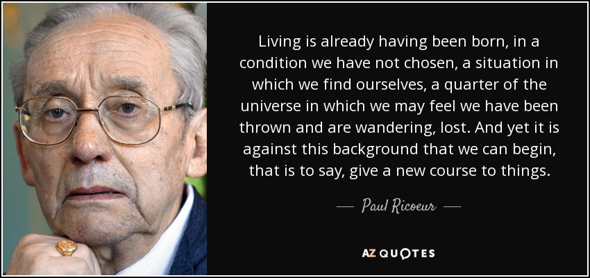 Living is already having been born, in a condition we have not chosen, a situation in which we find ourselves, a quarter of the universe in which we may feel we have been thrown and are wandering, lost. And yet it is against this background that we can begin, that is to say, give a new course to things. - Paul Ricoeur