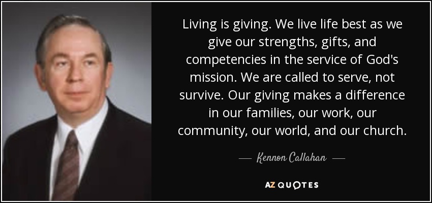 Living is giving. We live life best as we give our strengths, gifts, and competencies in the service of God's mission. We are called to serve, not survive. Our giving makes a difference in our families, our work, our community, our world, and our church. - Kennon Callahan