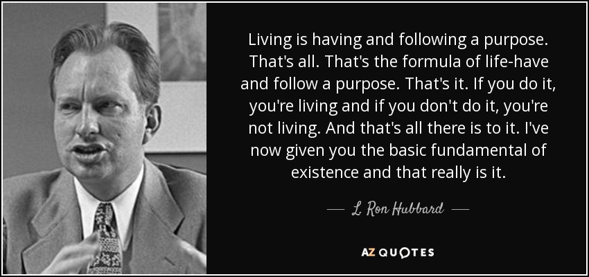 Living is having and following a purpose. That's all. That's the formula of life-have and follow a purpose. That's it. If you do it, you're living and if you don't do it, you're not living. And that's all there is to it. I've now given you the basic fundamental of existence and that really is it. - L. Ron Hubbard