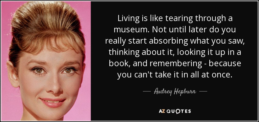 Living is like tearing through a museum. Not until later do you really start absorbing what you saw, thinking about it, looking it up in a book, and remembering - because you can't take it in all at once. - Audrey Hepburn