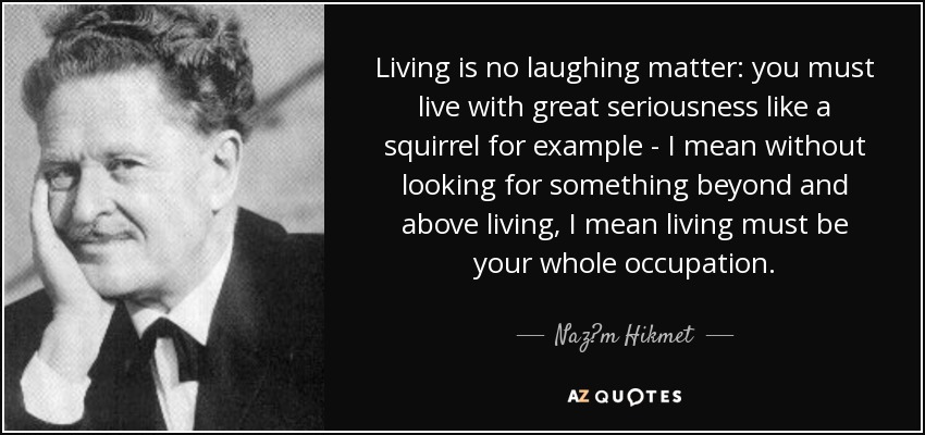 Living is no laughing matter: you must live with great seriousness like a squirrel for example - I mean without looking for something beyond and above living, I mean living must be your whole occupation. - Naz?m Hikmet