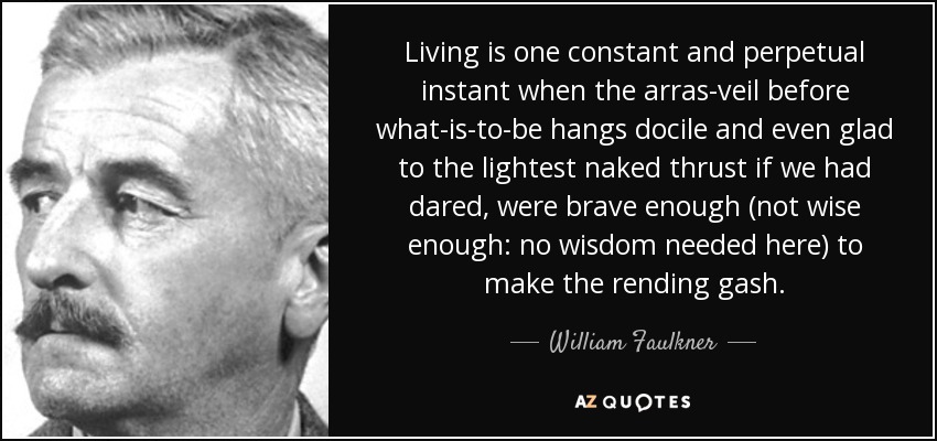 Living is one constant and perpetual instant when the arras-veil before what-is-to-be hangs docile and even glad to the lightest naked thrust if we had dared, were brave enough (not wise enough: no wisdom needed here) to make the rending gash. - William Faulkner