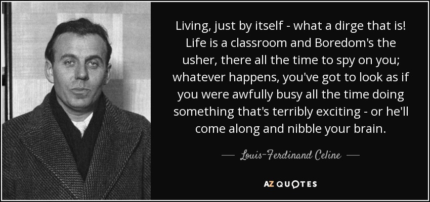 Living, just by itself - what a dirge that is! Life is a classroom and Boredom's the usher, there all the time to spy on you; whatever happens, you've got to look as if you were awfully busy all the time doing something that's terribly exciting - or he'll come along and nibble your brain. - Louis-Ferdinand Celine