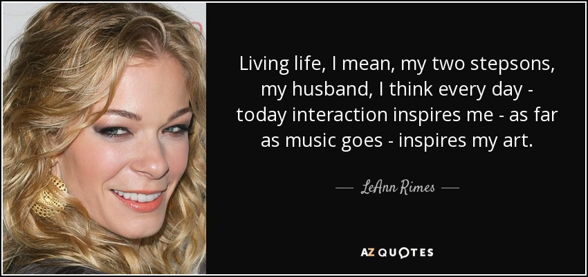 Living life, I mean, my two stepsons, my husband, I think every day - today interaction inspires me - as far as music goes - inspires my art. - LeAnn Rimes