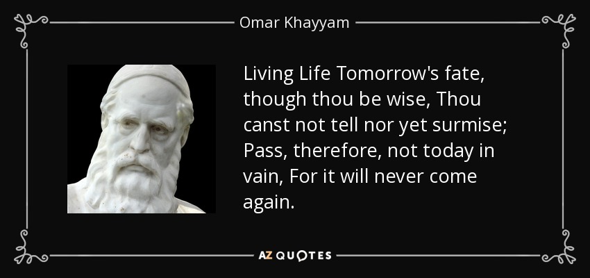 Living Life Tomorrow's fate, though thou be wise, Thou canst not tell nor yet surmise; Pass, therefore, not today in vain, For it will never come again. - Omar Khayyam