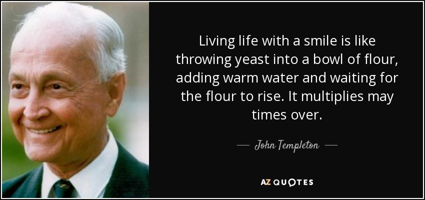 Living life with a smile is like throwing yeast into a bowl of flour, adding warm water and waiting for the flour to rise. It multiplies may times over. - John Templeton