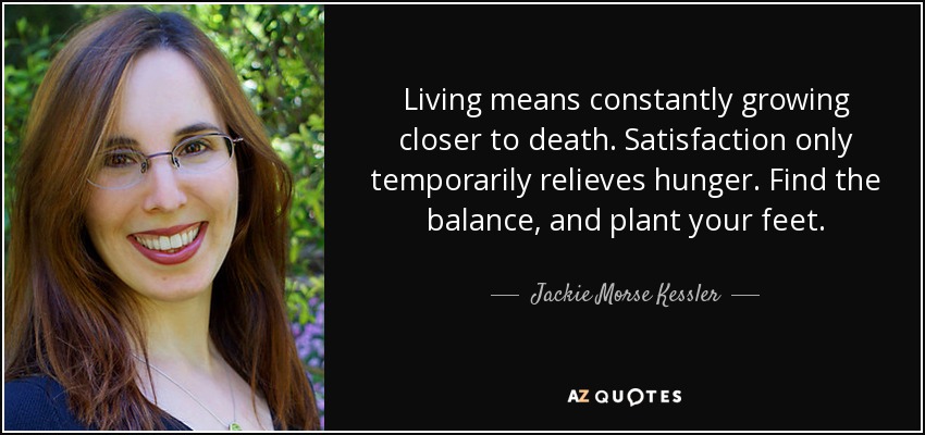 Living means constantly growing closer to death. Satisfaction only temporarily relieves hunger. Find the balance, and plant your feet. - Jackie Morse Kessler