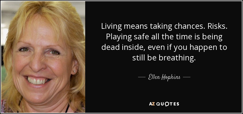Living means taking chances. Risks. Playing safe all the time is being dead inside, even if you happen to still be breathing. - Ellen Hopkins