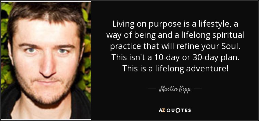Living on purpose is a lifestyle, a way of being and a lifelong spiritual practice that will refine your Soul. This isn't a 10-day or 30-day plan. This is a lifelong adventure! - Mastin Kipp