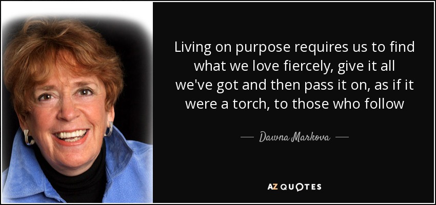 Living on purpose requires us to find what we love fiercely, give it all we've got and then pass it on, as if it were a torch, to those who follow - Dawna Markova