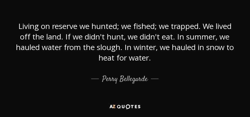 Living on reserve we hunted; we fished; we trapped. We lived off the land. If we didn't hunt, we didn't eat. In summer, we hauled water from the slough. In winter, we hauled in snow to heat for water. - Perry Bellegarde
