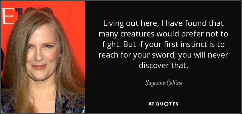 Living out here, I have found that many creatures would prefer not to fight. But if your first instinct is to reach for your sword, you will never discover that. - Suzanne Collins