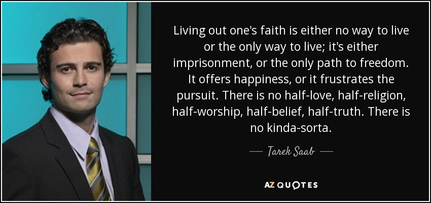 Living out one's faith is either no way to live or the only way to live; it's either imprisonment, or the only path to freedom. It offers happiness, or it frustrates the pursuit. There is no half-love, half-religion, half-worship, half-belief, half-truth. There is no kinda-sorta. - Tarek Saab