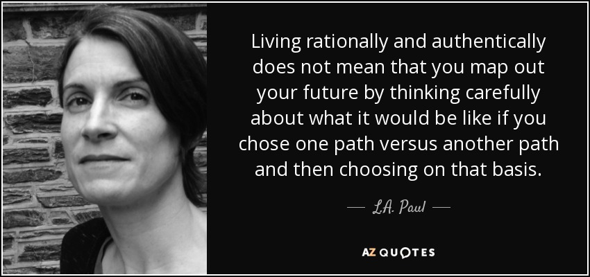 Living rationally and authentically does not mean that you map out your future by thinking carefully about what it would be like if you chose one path versus another path and then choosing on that basis. - L.A. Paul