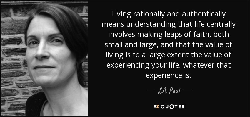 Living rationally and authentically means understanding that life centrally involves making leaps of faith, both small and large, and that the value of living is to a large extent the value of experiencing your life, whatever that experience is. - L.A. Paul