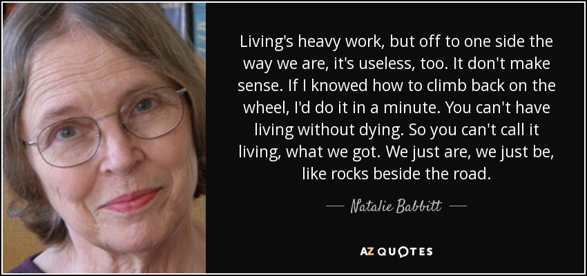 Living's heavy work, but off to one side the way we are, it's useless, too. It don't make sense. If I knowed how to climb back on the wheel, I'd do it in a minute. You can't have living without dying. So you can't call it living, what we got. We just are, we just be, like rocks beside the road. - Natalie Babbitt