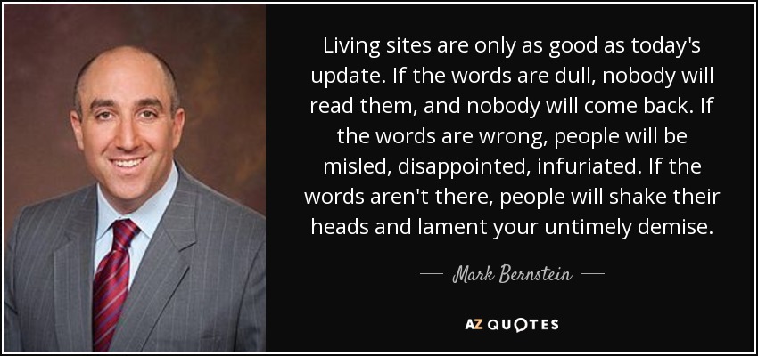 Living sites are only as good as today's update. If the words are dull, nobody will read them, and nobody will come back. If the words are wrong, people will be misled, disappointed, infuriated. If the words aren't there, people will shake their heads and lament your untimely demise. - Mark Bernstein