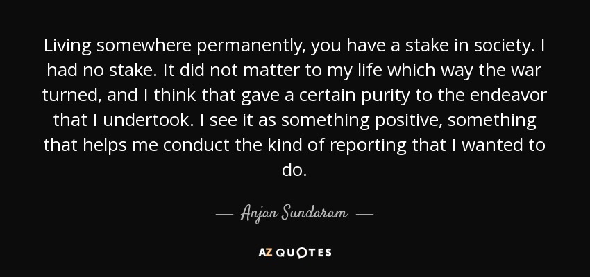 Living somewhere permanently, you have a stake in society. I had no stake. It did not matter to my life which way the war turned, and I think that gave a certain purity to the endeavor that I undertook. I see it as something positive, something that helps me conduct the kind of reporting that I wanted to do. - Anjan Sundaram