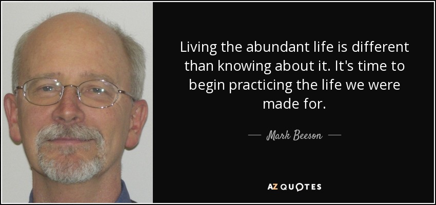 Living the abundant life is different than knowing about it. It's time to begin practicing the life we were made for. - Mark Beeson
