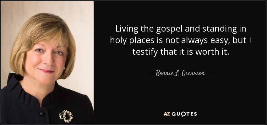 Living the gospel and standing in holy places is not always easy, but I testify that it is worth it. - Bonnie L. Oscarson