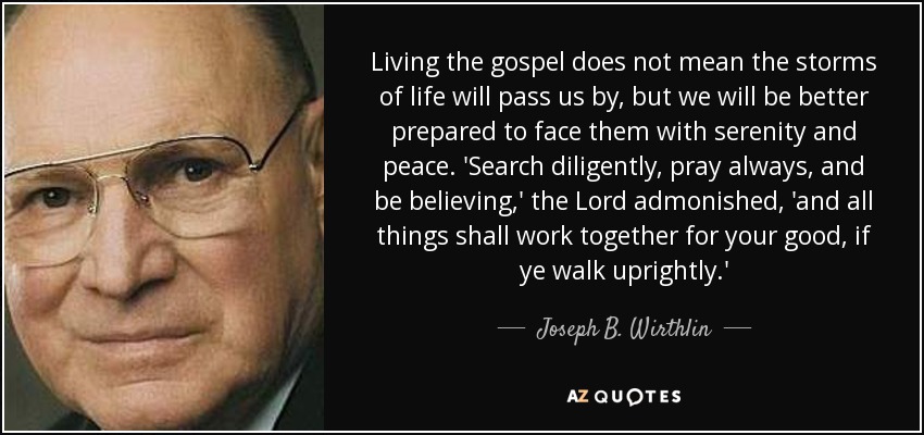 Living the gospel does not mean the storms of life will pass us by, but we will be better prepared to face them with serenity and peace. 'Search diligently, pray always, and be believing,' the Lord admonished, 'and all things shall work together for your good, if ye walk uprightly.' - Joseph B. Wirthlin