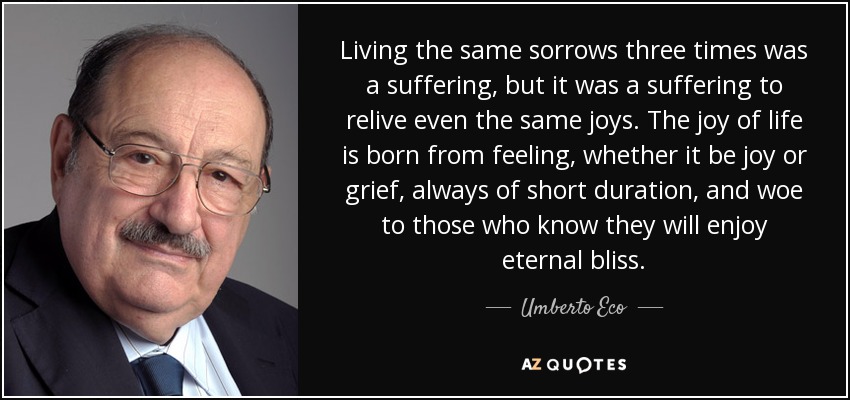 Living the same sorrows three times was a suffering, but it was a suffering to relive even the same joys. The joy of life is born from feeling, whether it be joy or grief, always of short duration, and woe to those who know they will enjoy eternal bliss. - Umberto Eco