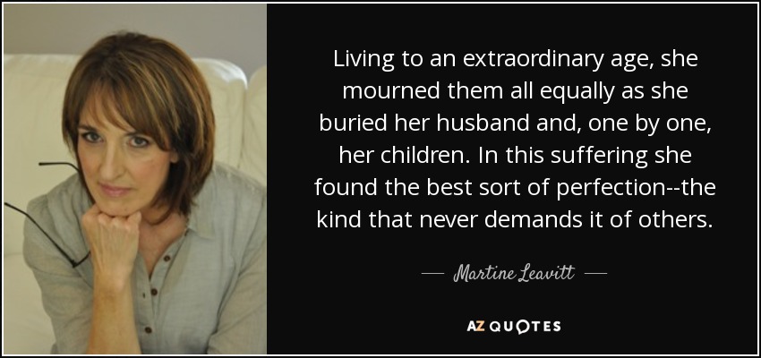 Living to an extraordinary age, she mourned them all equally as she buried her husband and, one by one, her children. In this suffering she found the best sort of perfection--the kind that never demands it of others. - Martine Leavitt